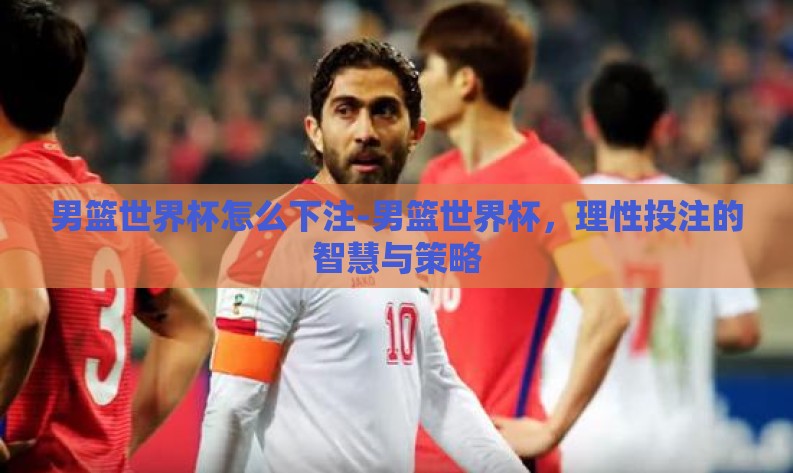 男篮世界杯怎么下注-男篮世界杯,理性投注的智慧与策略 男篮世界杯怎么下注-男篮世界杯,理性投注的智慧与策略