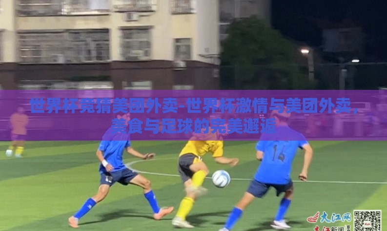世界杯竞猜美团外卖-世界杯激情与美团外卖,美食与足球的完美邂逅 世界杯竞猜美团外卖-世界杯激情与美团外卖,美食与足球的完美邂逅
