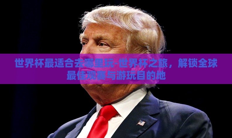 世界杯最适合去哪里玩-世界杯之旅，解锁全球最佳观赛与游玩目的地
