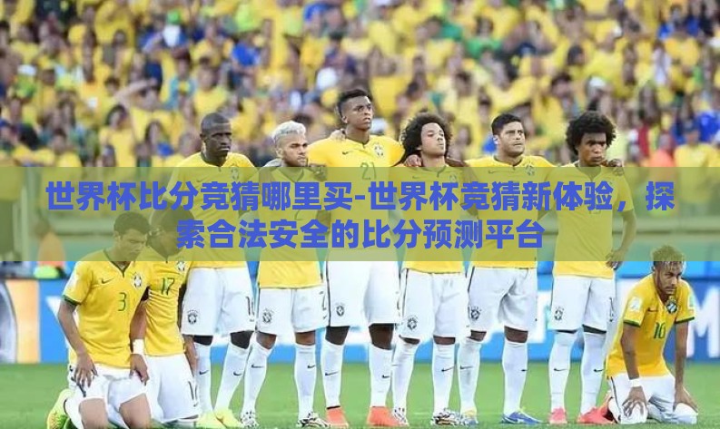 世界杯比分竞猜哪里买-世界杯竞猜新体验,探索合法安全的比分预测平台 世界杯比分竞猜哪里买-世界杯竞猜新体验,探索合法安全的比分预测平台