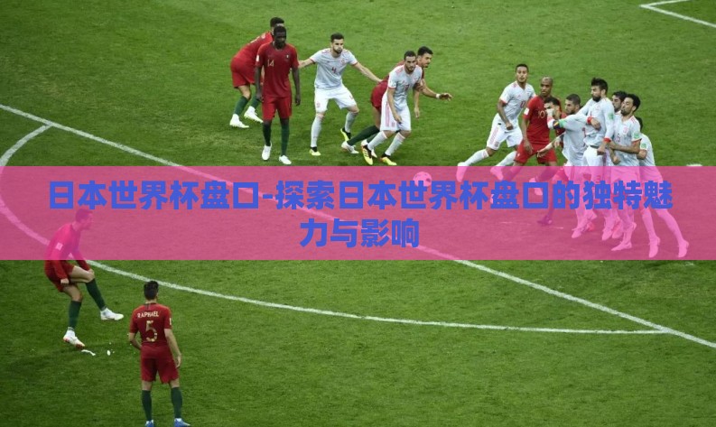 日本世界杯盘口-探索日本世界杯盘口的独特魅力与影响