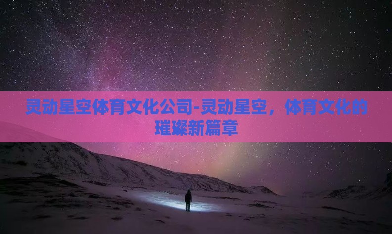 灵动星空体育文化公司-灵动星空,体育文化的璀璨新篇章 灵动星空体育文化公司-灵动星空,体育文化的璀璨新篇章